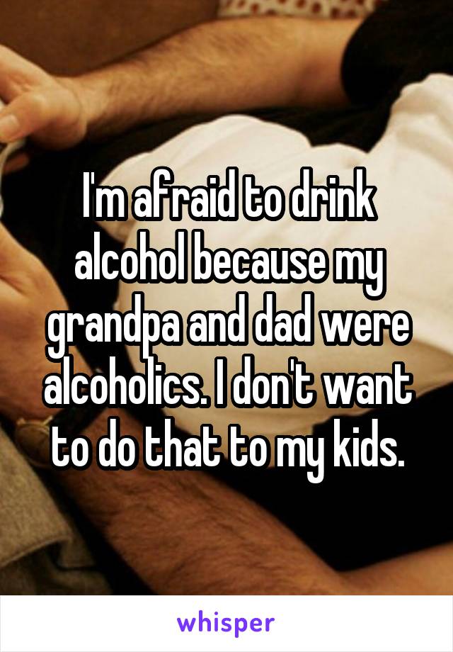 I'm afraid to drink alcohol because my grandpa and dad were alcoholics. I don't want to do that to my kids.