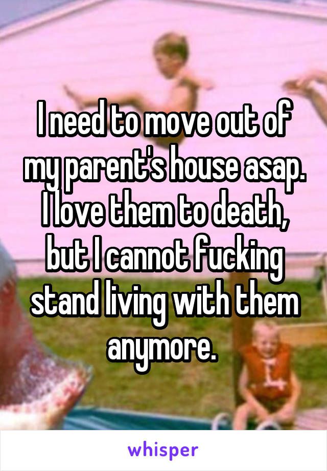 I need to move out of my parent's house asap. I love them to death, but I cannot fucking stand living with them anymore. 