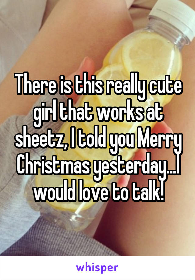There is this really cute girl that works at sheetz, I told you Merry Christmas yesterday...I would love to talk!