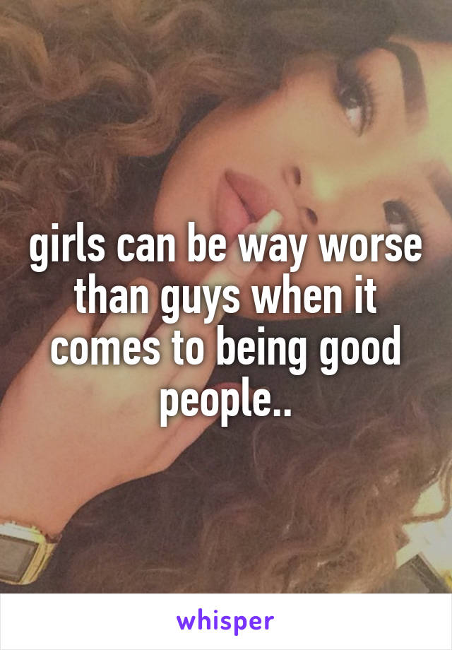 girls can be way worse than guys when it comes to being good people..