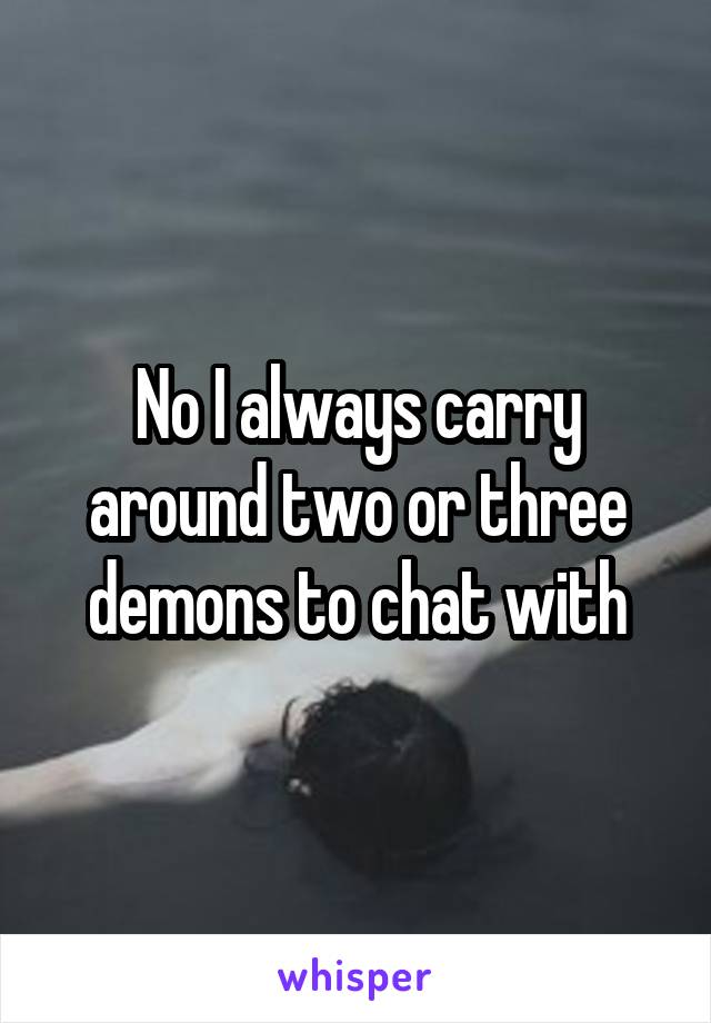 No I always carry around two or three demons to chat with