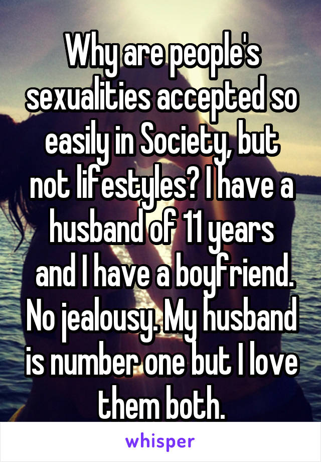 Why are people's sexualities accepted so easily in Society, but not lifestyles? I have a husband of 11 years
 and I have a boyfriend. No jealousy. My husband is number one but I love them both.