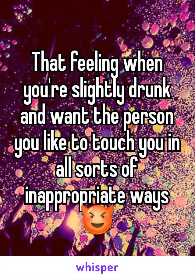 That feeling when you're slightly drunk and want the person you like to touch you in all sorts of inappropriate ways 😈