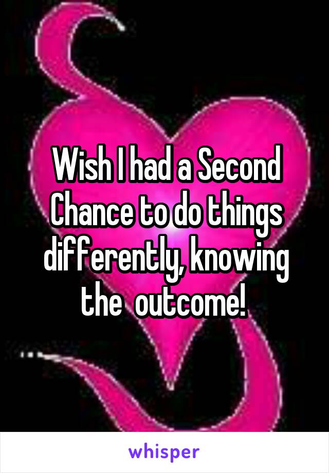 Wish I had a Second Chance to do things differently, knowing the  outcome! 