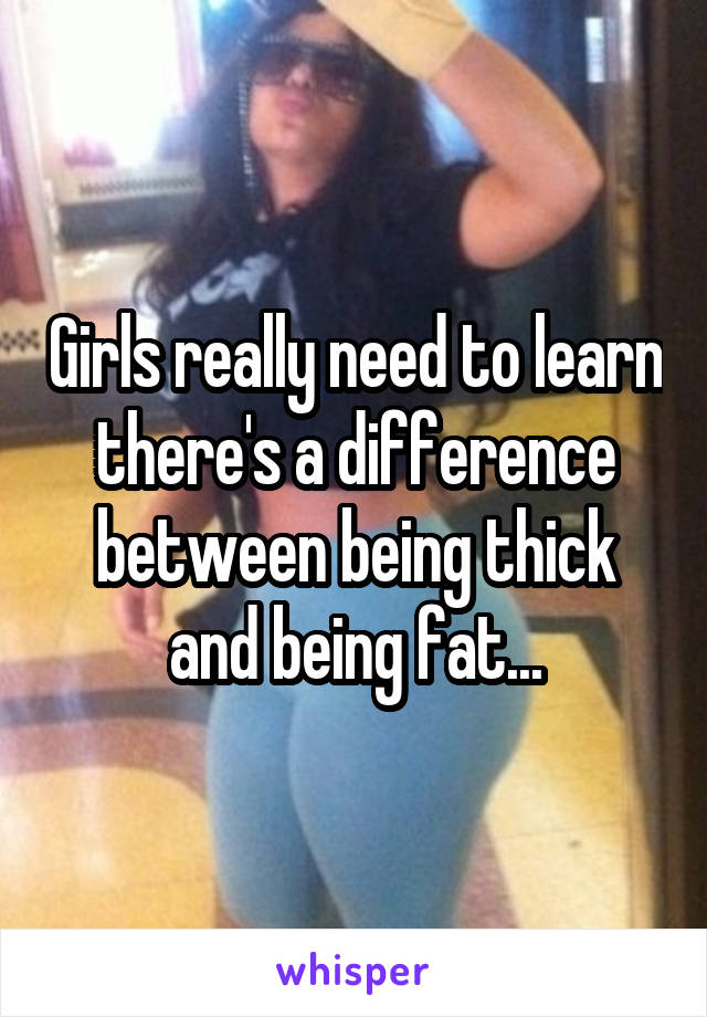 Girls really need to learn there's a difference between being thick and being fat...