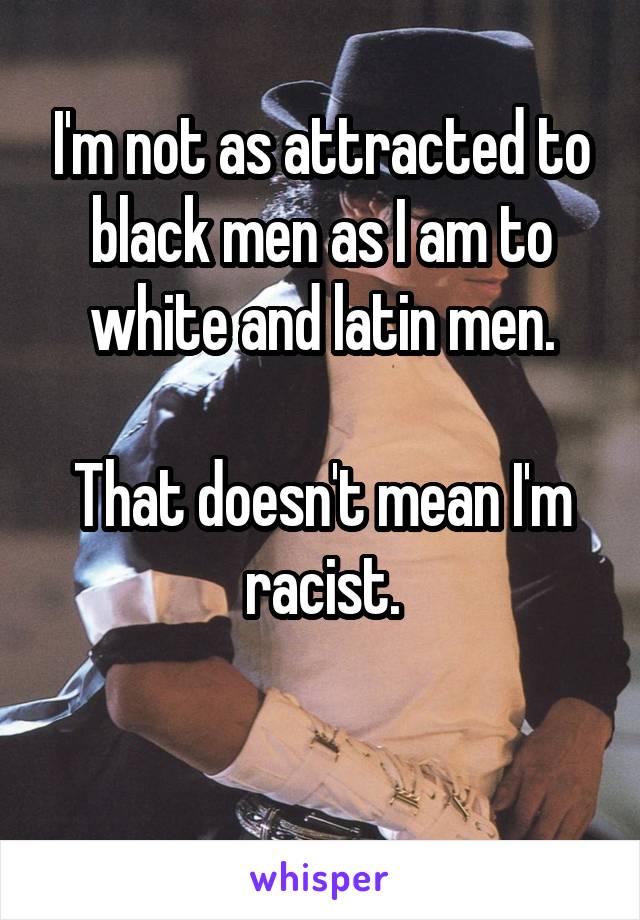 I'm not as attracted to black men as I am to white and latin men.

That doesn't mean I'm racist.

