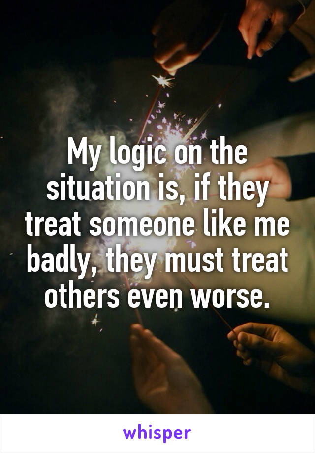 My logic on the situation is, if they treat someone like me badly, they must treat others even worse.