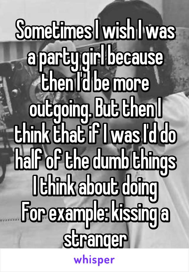Sometimes I wish I was a party girl because then I'd be more outgoing. But then I think that if I was I'd do half of the dumb things I think about doing
For example: kissing a stranger