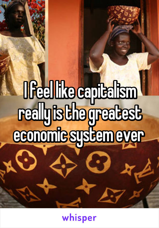 I feel like capitalism really is the greatest economic system ever 