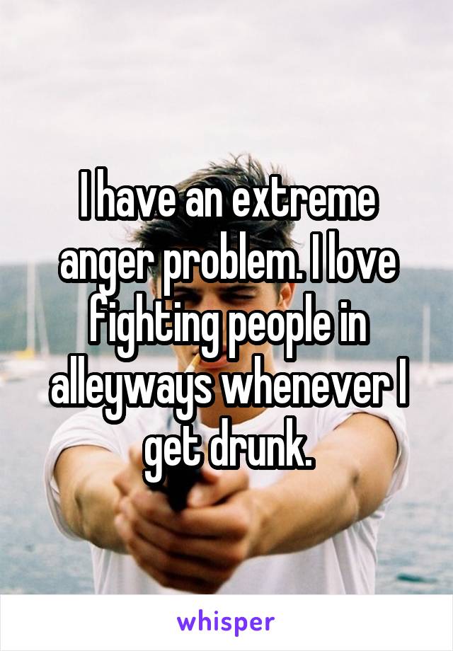 I have an extreme anger problem. I love fighting people in alleyways whenever I get drunk.