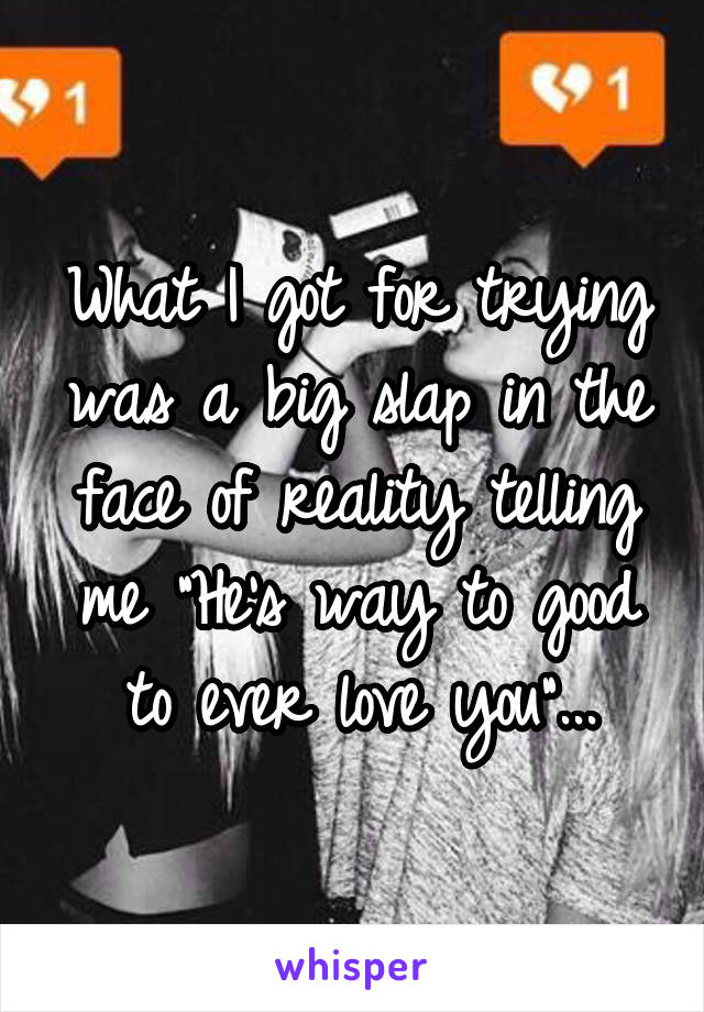 What I got for trying was a big slap in the face of reality telling me "He's way to good to ever love you"...