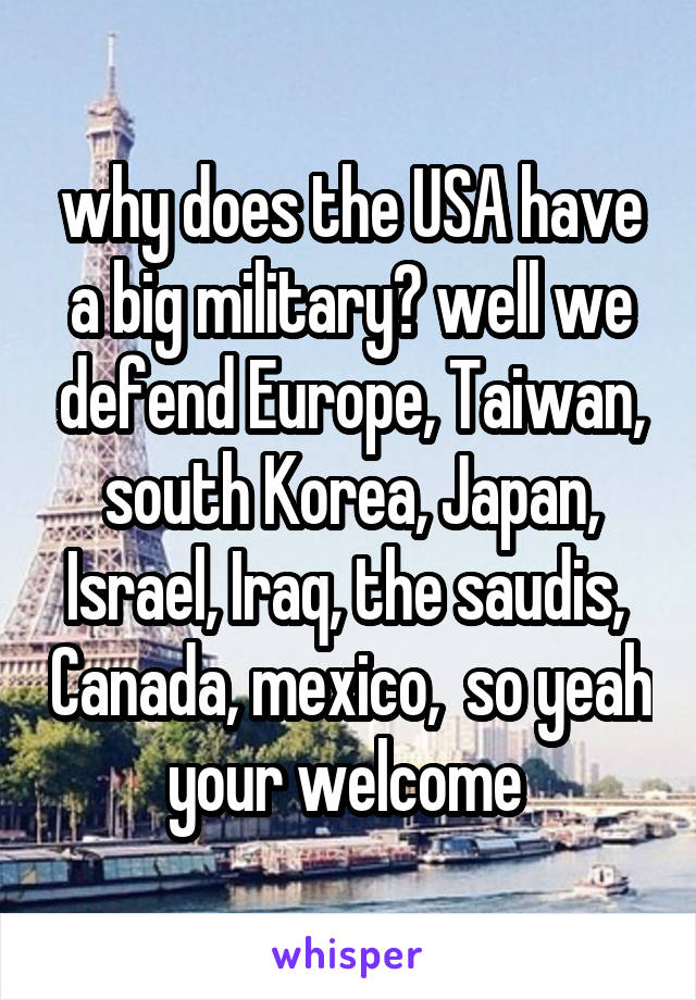 why does the USA have a big military? well we defend Europe, Taiwan, south Korea, Japan, Israel, Iraq, the saudis,  Canada, mexico,  so yeah your welcome 