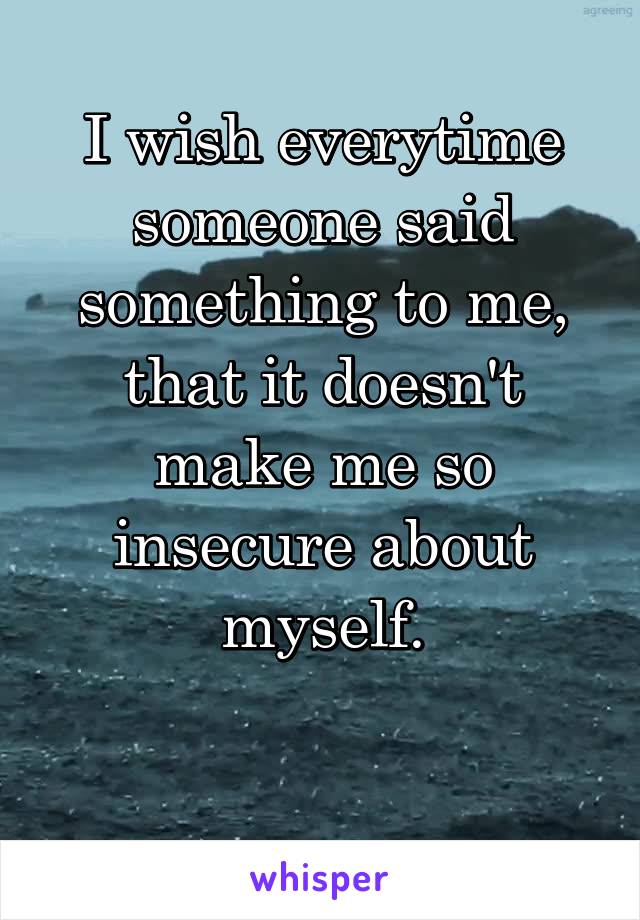 I wish everytime someone said something to me, that it doesn't make me so insecure about myself.

