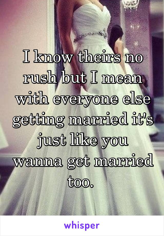 I know theirs no rush but I mean with everyone else getting married it's just like you wanna get married too. 