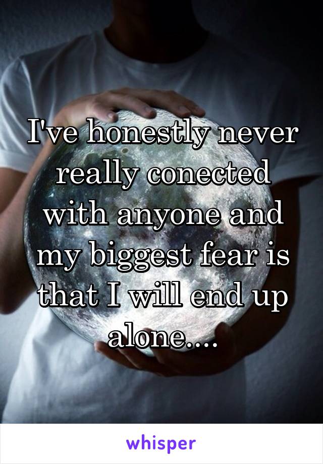 I've honestly never really conected with anyone and my biggest fear is that I will end up alone....