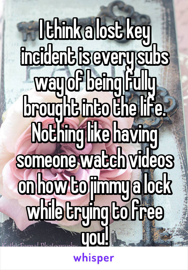 I think a lost key incident is every subs way of being fully brought into the life. Nothing like having someone watch videos on how to jimmy a lock while trying to free you!