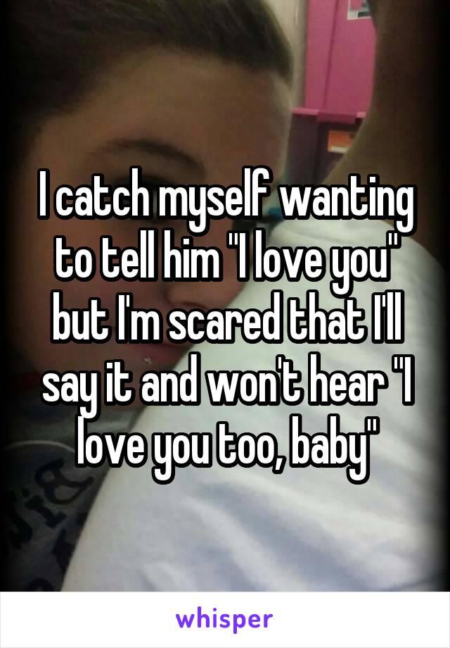 I catch myself wanting to tell him "I love you" but I'm scared that I'll say it and won't hear "I love you too, baby"