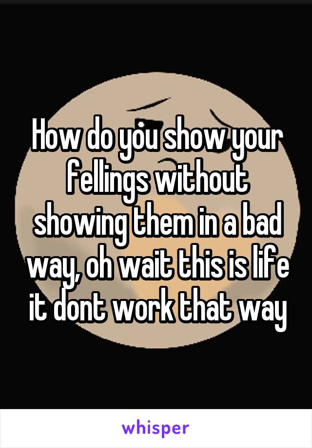 How do you show your fellings without showing them in a bad way, oh wait this is life it dont work that way