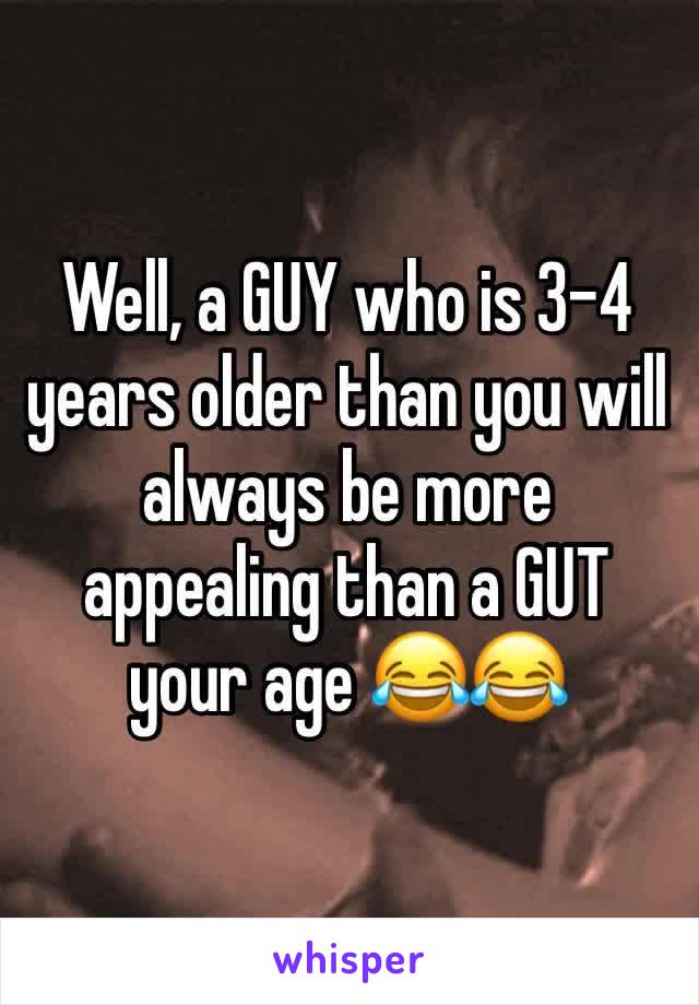 Well, a GUY who is 3-4 years older than you will always be more appealing than a GUT your age 😂😂