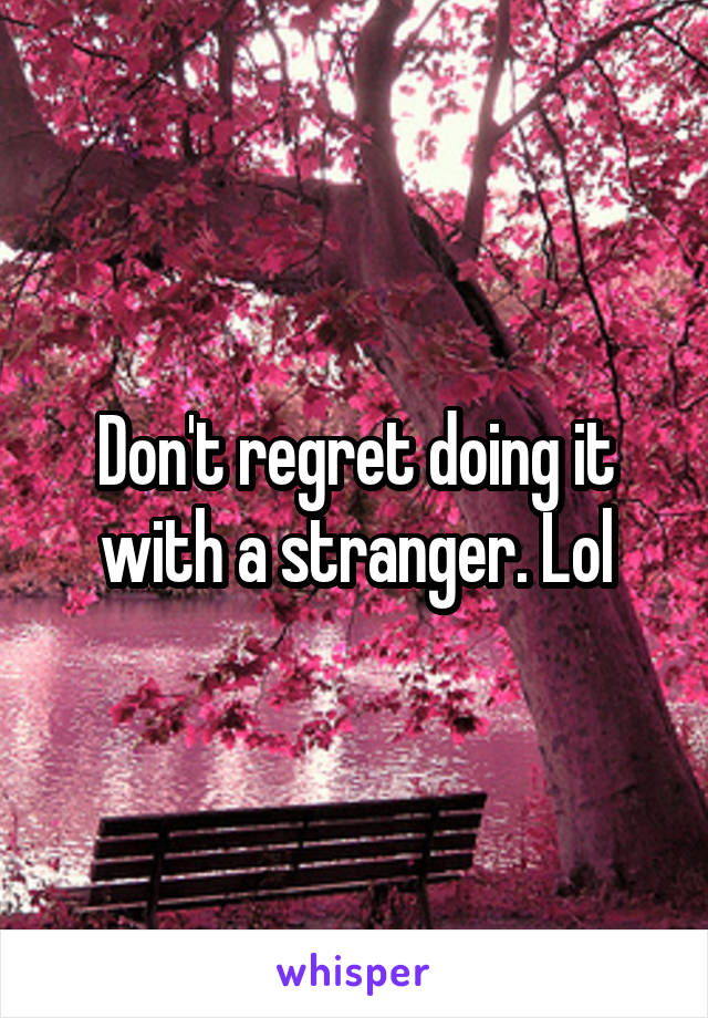 Don't regret doing it with a stranger. Lol