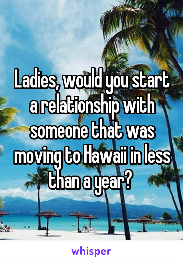 Ladies, would you start a relationship with someone that was moving to Hawaii in less than a year? 