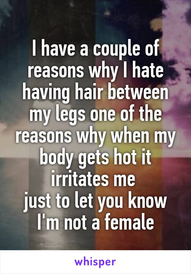 I have a couple of reasons why I hate having hair between my legs one of the reasons why when my body gets hot it irritates me 
just to let you know I'm not a female