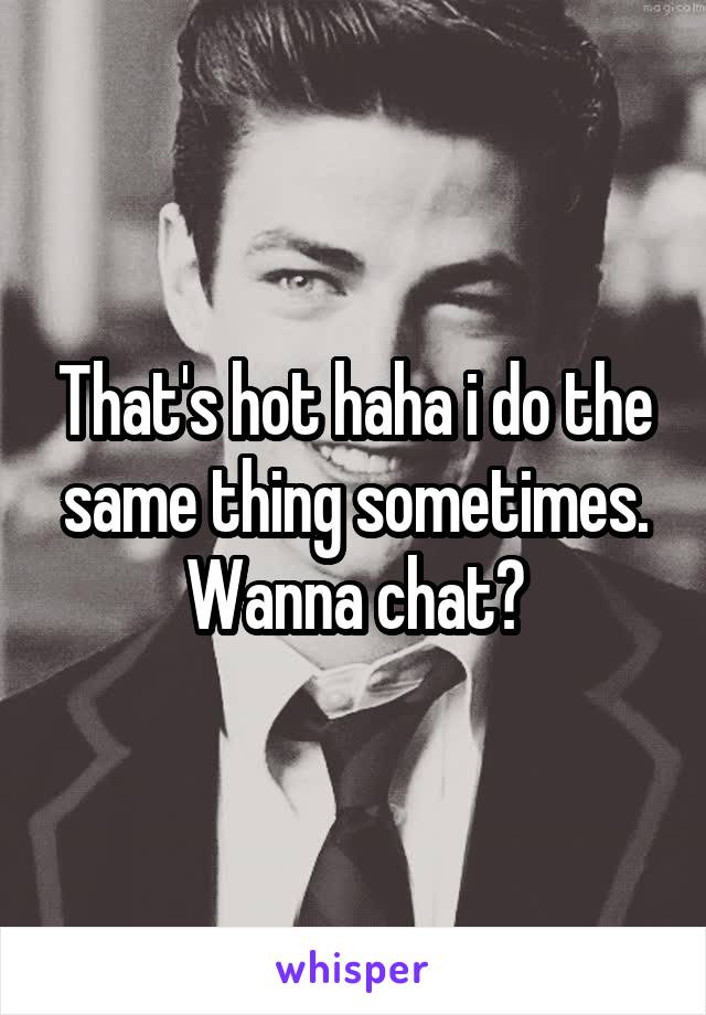 That's hot haha i do the same thing sometimes. Wanna chat?