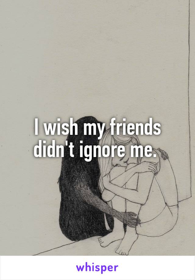 I wish my friends didn't ignore me. 