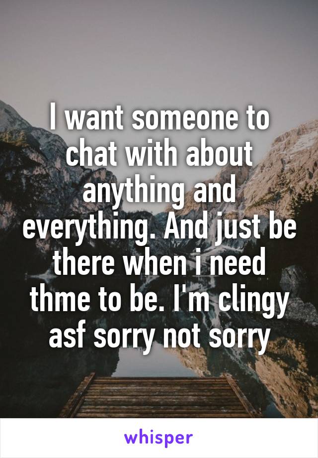 I want someone to chat with about anything and everything. And just be there when i need thme to be. I'm clingy asf sorry not sorry