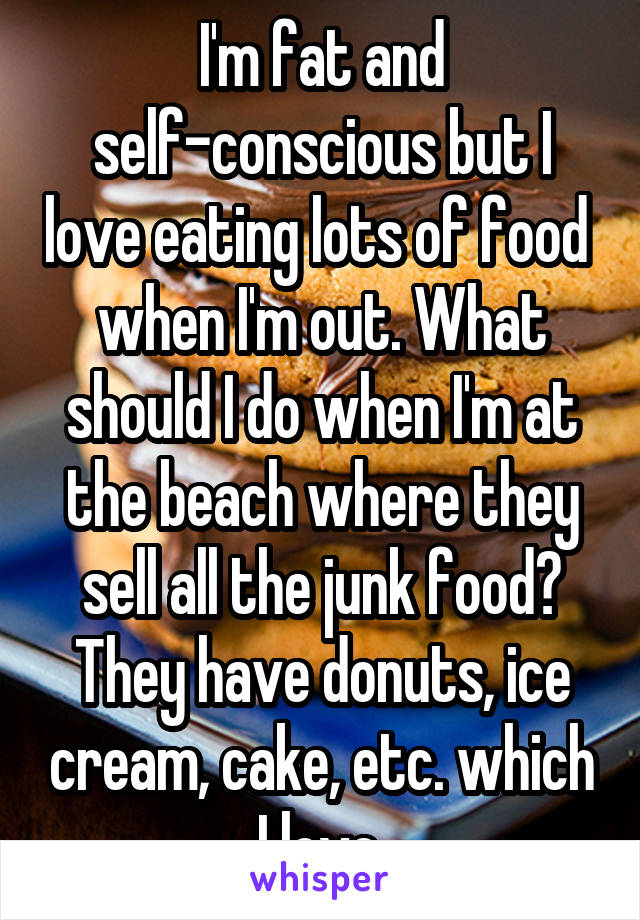 I'm fat and self-conscious but I love eating lots of food  when I'm out. What should I do when I'm at the beach where they sell all the junk food? They have donuts, ice cream, cake, etc. which I love.