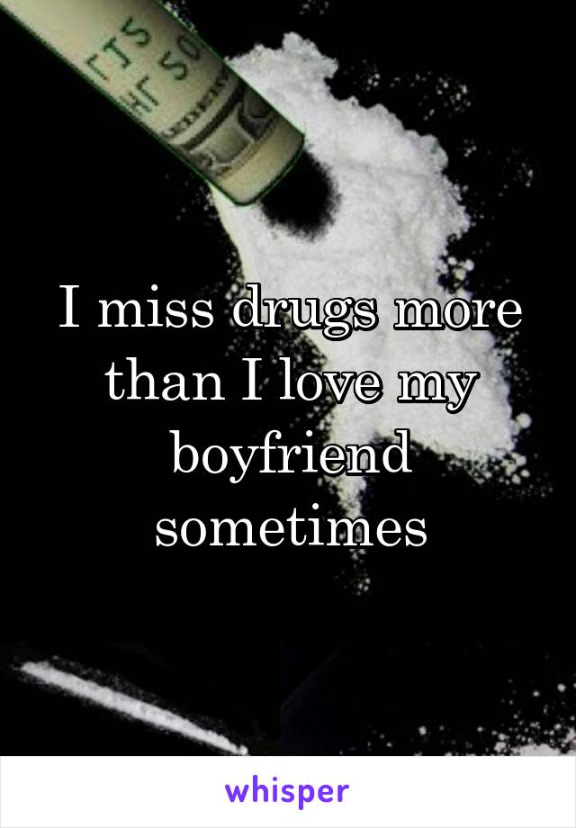 I miss drugs more than I love my boyfriend sometimes