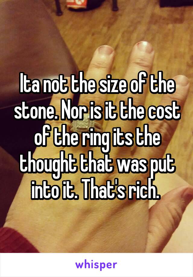 Ita not the size of the stone. Nor is it the cost of the ring its the thought that was put into it. That's rich. 