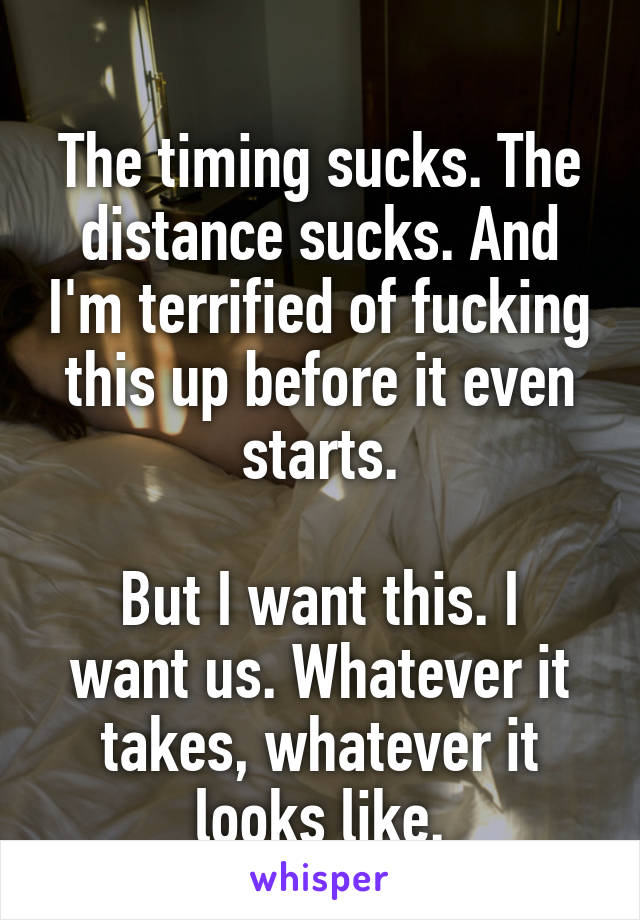 
The timing sucks. The distance sucks. And I'm terrified of fucking this up before it even starts.

But I want this. I want us. Whatever it takes, whatever it looks like.
