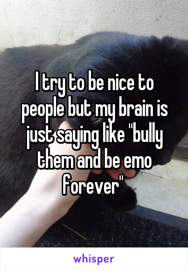 I try to be nice to people but my brain is just saying like "bully them and be emo forever" 