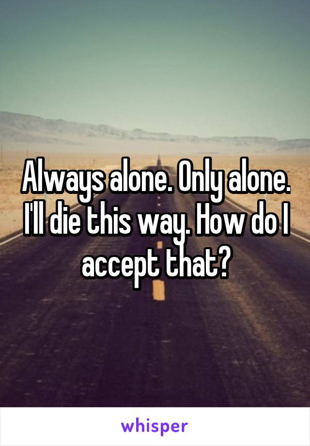 Always alone. Only alone. I'll die this way. How do I accept that?