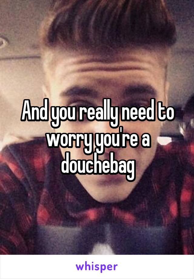 And you really need to worry you're a douchebag