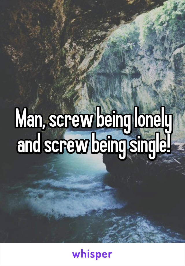 Man, screw being lonely and screw being single!