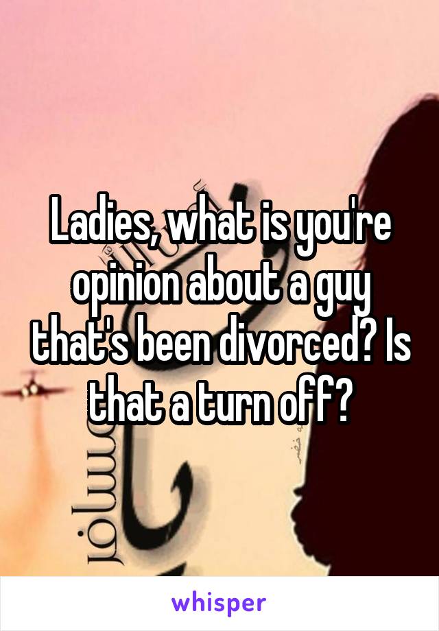 Ladies, what is you're opinion about a guy that's been divorced? Is that a turn off?