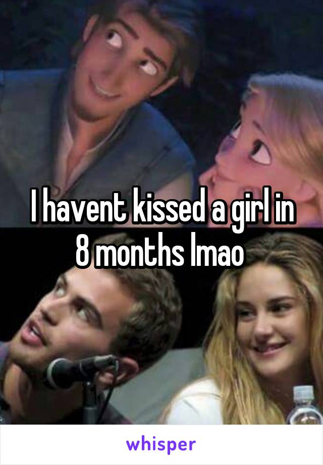 I havent kissed a girl in 8 months lmao 