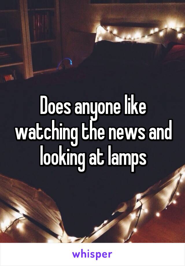 Does anyone like watching the news and looking at lamps