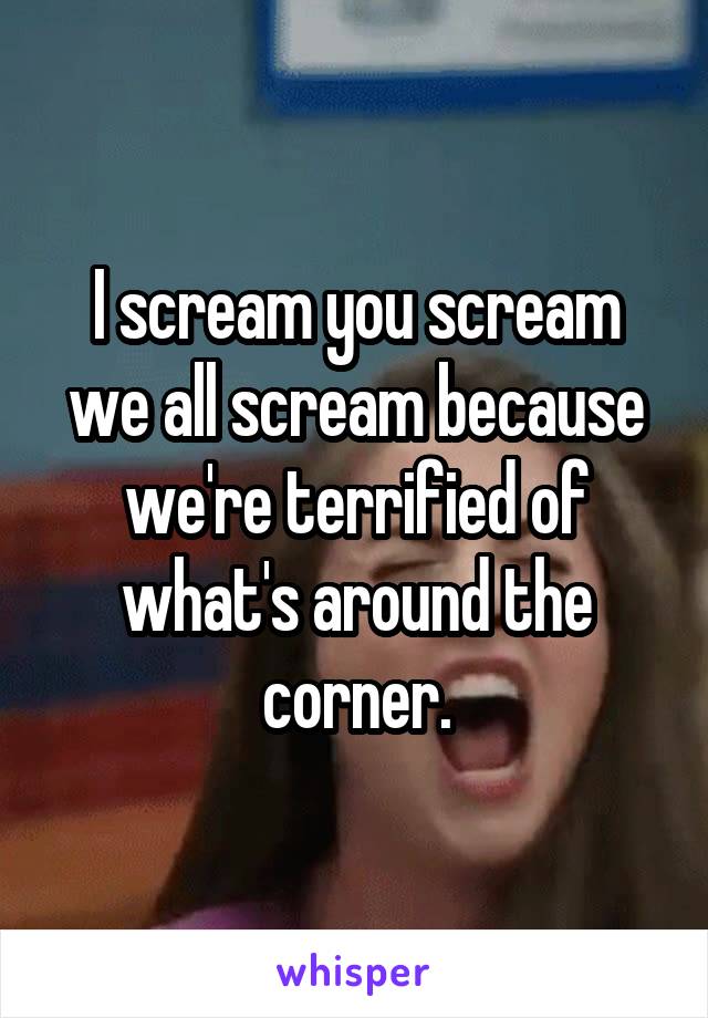 I scream you scream we all scream because we're terrified of what's around the corner.