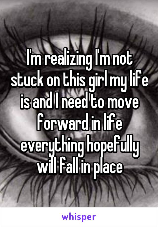I'm realizing I'm not stuck on this girl my life is and I need to move forward in life everything hopefully will fall in place