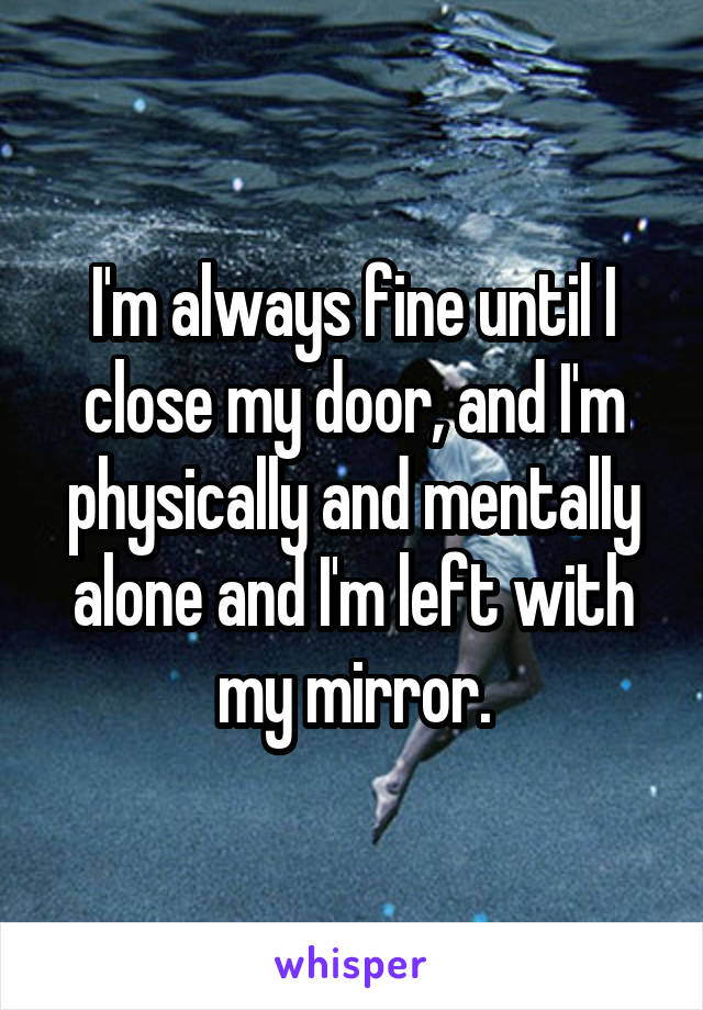 I'm always fine until I close my door, and I'm physically and mentally alone and I'm left with my mirror.