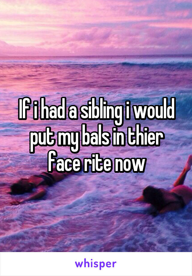 If i had a sibling i would put my bals in thier face rite now