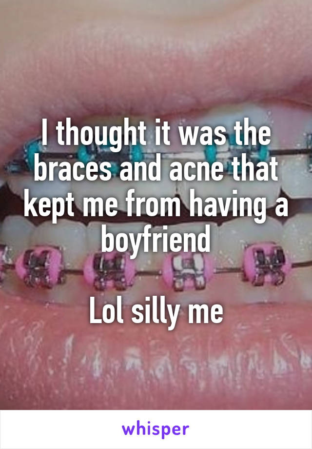 I thought it was the braces and acne that kept me from having a boyfriend

Lol silly me