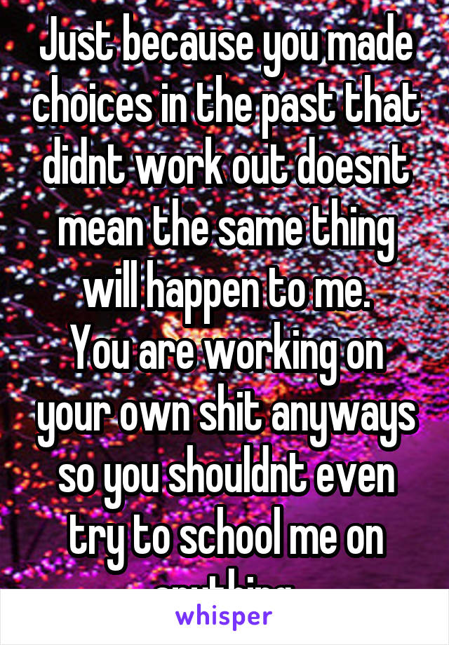 Just because you made choices in the past that didnt work out doesnt mean the same thing will happen to me.
You are working on your own shit anyways so you shouldnt even try to school me on anything.