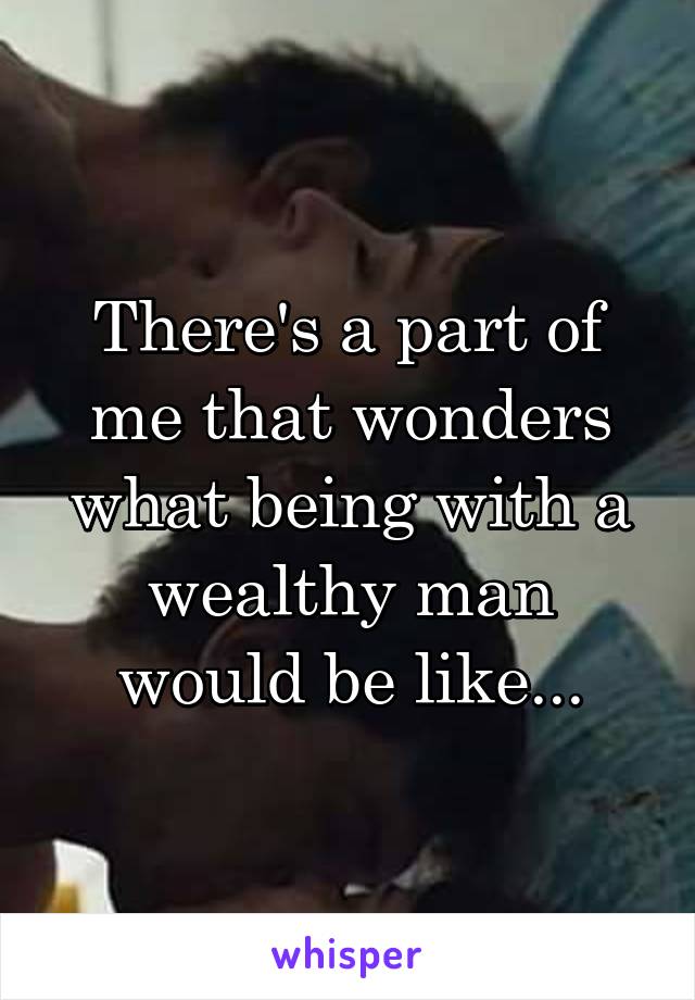 There's a part of me that wonders what being with a wealthy man would be like...