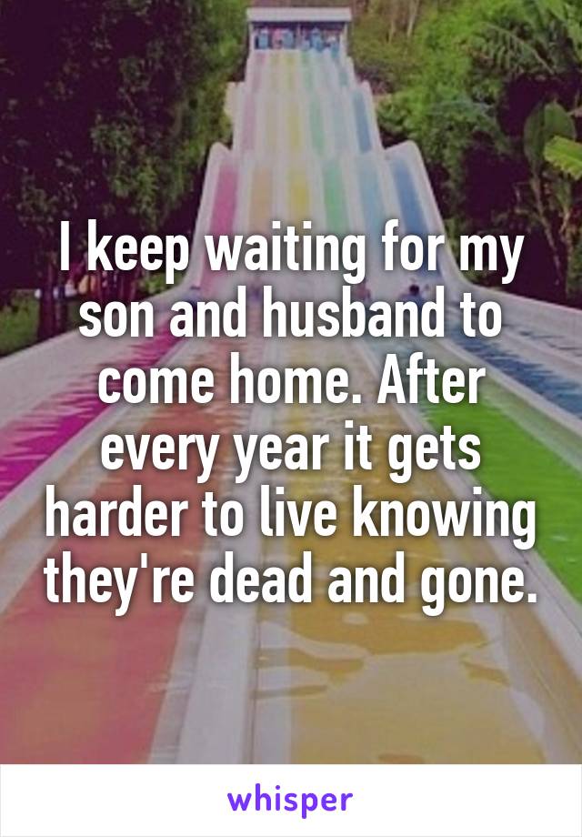 I keep waiting for my son and husband to come home. After every year it gets harder to live knowing they're dead and gone.