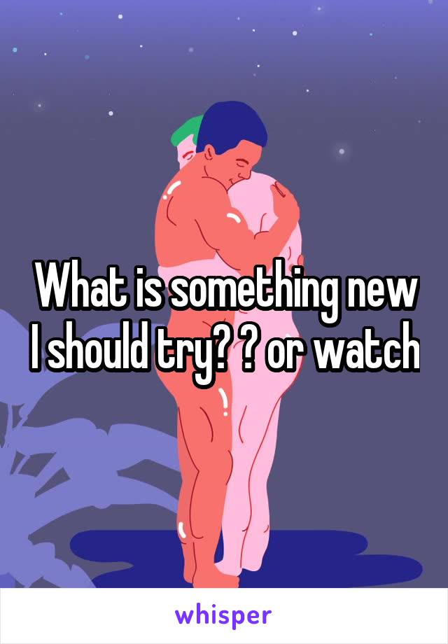 What is something new I should try? ? or watch