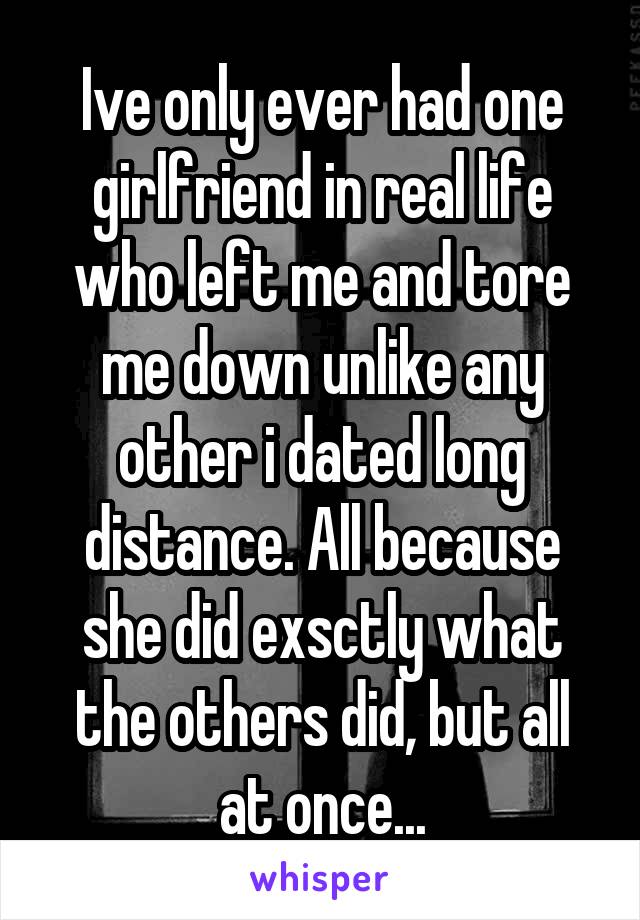 Ive only ever had one girlfriend in real life who left me and tore me down unlike any other i dated long distance. All because she did exsctly what the others did, but all at once...